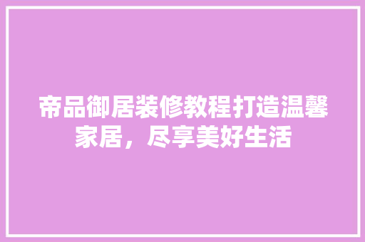 帝品御居装修教程打造温馨家居，尽享美好生活