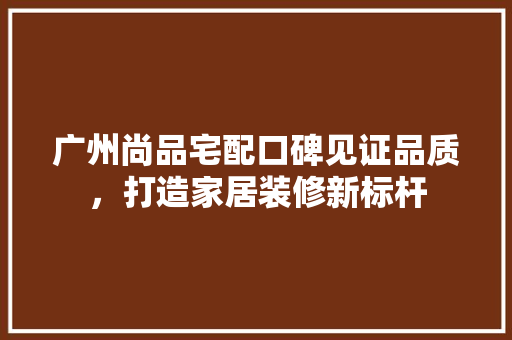 广州尚品宅配口碑见证品质，打造家居装修新标杆