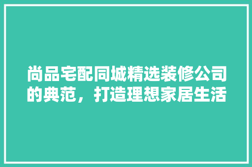 尚品宅配同城精选装修公司的典范，打造理想家居生活
