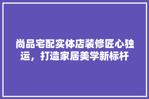 尚品宅配实体店装修匠心独运，打造家居美学新标杆