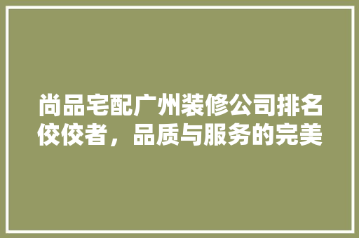 尚品宅配广州装修公司排名佼佼者，品质与服务的完美融合