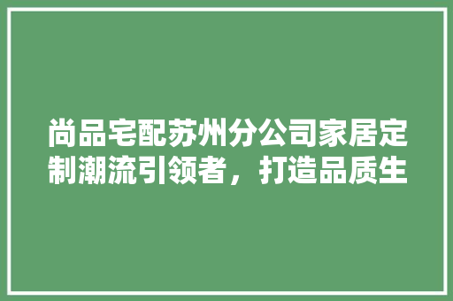 尚品宅配苏州分公司家居定制潮流引领者，打造品质生活新风尚