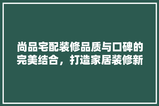 尚品宅配装修品质与口碑的完美结合，打造家居装修新标杆