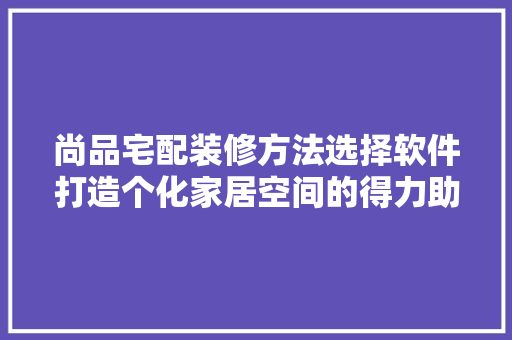尚品宅配装修方法选择软件打造个化家居空间的得力助手