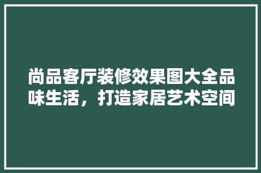 尚品客厅装修效果图大全品味生活，打造家居艺术空间