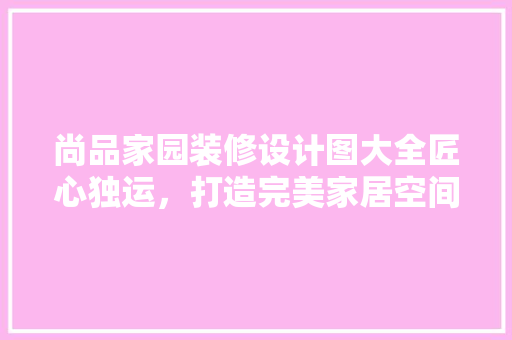 尚品家园装修设计图大全匠心独运，打造完美家居空间