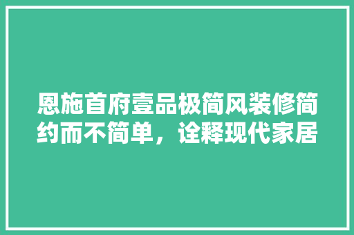 恩施首府壹品极简风装修简约而不简单，诠释现代家居美学