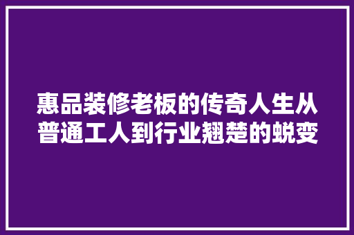 惠品装修老板的传奇人生从普通工人到行业翘楚的蜕变之路