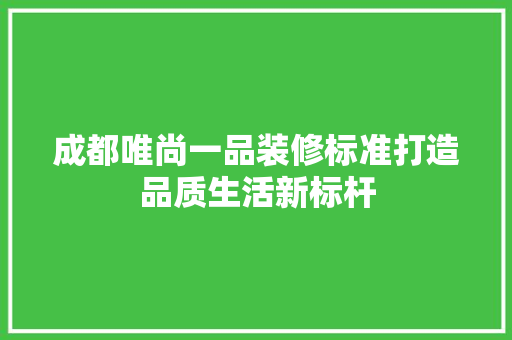 成都唯尚一品装修标准打造品质生活新标杆
