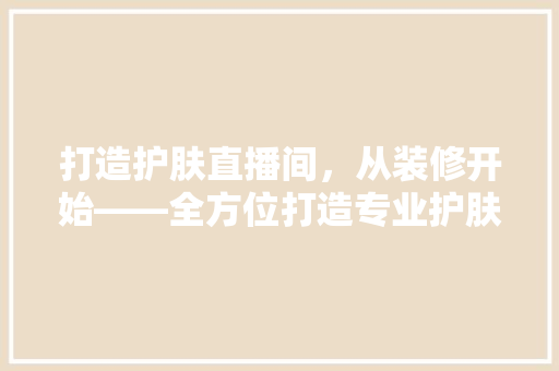 打造护肤直播间，从装修开始——全方位打造专业护肤环境