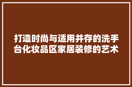 打造时尚与适用并存的洗手台化妆品区家居装修的艺术与方法