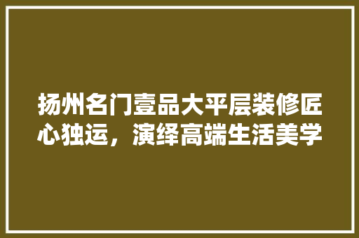 扬州名门壹品大平层装修匠心独运，演绎高端生活美学