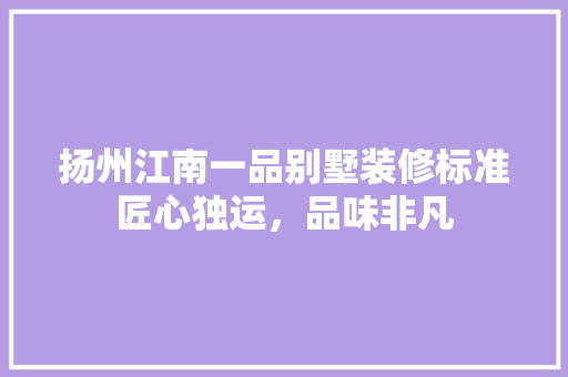 扬州江南一品别墅装修标准匠心独运，品味非凡
