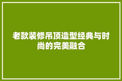 老款装修吊顶造型经典与时尚的完美融合