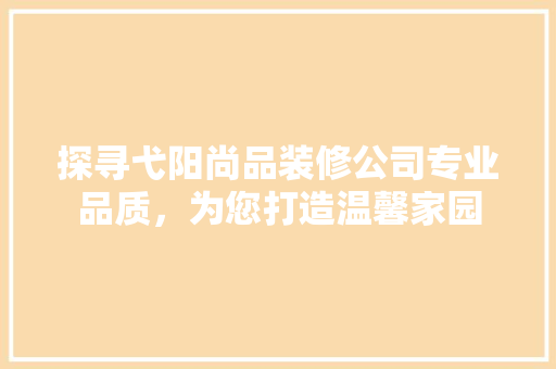 探寻弋阳尚品装修公司专业品质，为您打造温馨家园