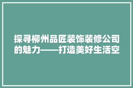 探寻柳州品匠装饰装修公司的魅力——打造美好生活空间的品质之选