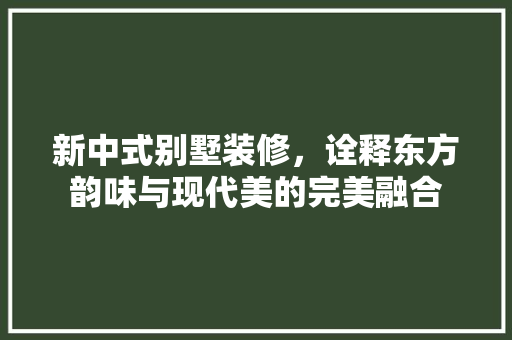 新中式别墅装修，诠释东方韵味与现代美的完美融合