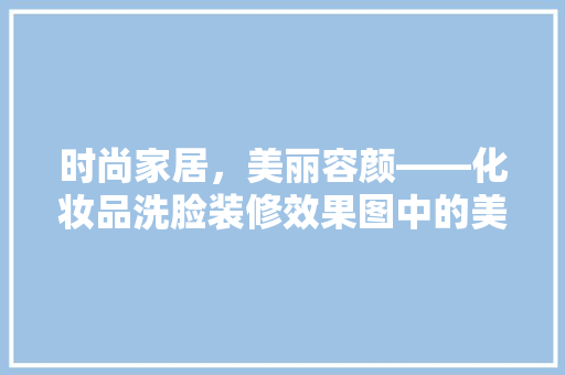 时尚家居，美丽容颜——化妆品洗脸装修效果图中的美学与适用