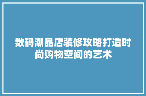 数码潮品店装修攻略打造时尚购物空间的艺术