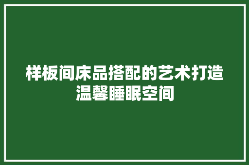 样板间床品搭配的艺术打造温馨睡眠空间