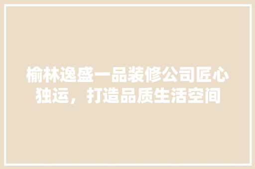 榆林逸盛一品装修公司匠心独运，打造品质生活空间
