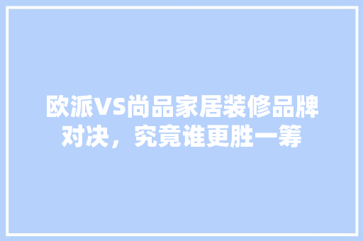 欧派VS尚品家居装修品牌对决，究竟谁更胜一筹