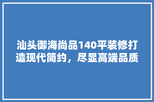 汕头御海尚品140平装修打造现代简约，尽显高端品质