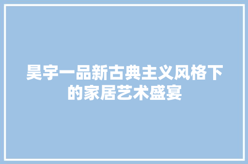 昊宇一品新古典主义风格下的家居艺术盛宴