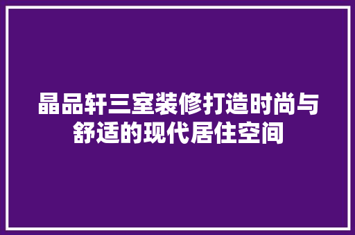 晶品轩三室装修打造时尚与舒适的现代居住空间