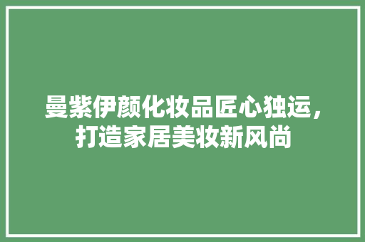 曼紫伊颜化妆品匠心独运，打造家居美妆新风尚