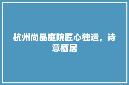杭州尚品庭院匠心独运，诗意栖居