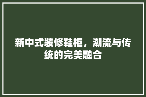 新中式装修鞋柜，潮流与传统的完美融合