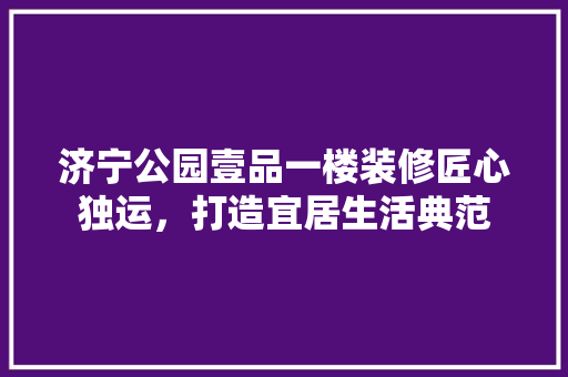 济宁公园壹品一楼装修匠心独运，打造宜居生活典范