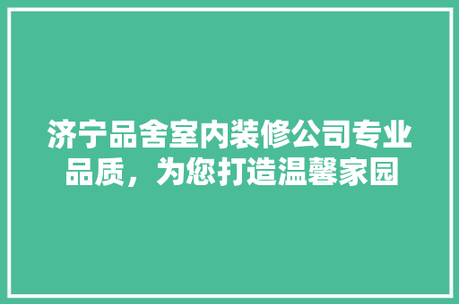 济宁品舍室内装修公司专业品质，为您打造温馨家园
