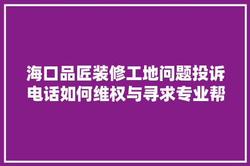 海口品匠装修工地问题投诉电话如何维权与寻求专业帮助