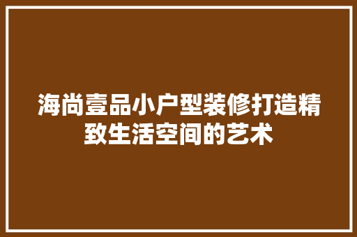 海尚壹品小户型装修打造精致生活空间的艺术