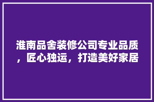淮南品舍装修公司专业品质，匠心独运，打造美好家居生活