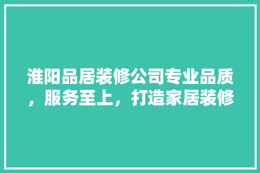 淮阳品居装修公司专业品质，服务至上，打造家居装修新标杆