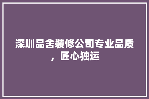 深圳品舍装修公司专业品质，匠心独运
