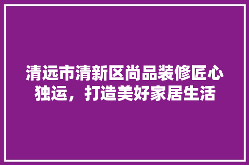 清远市清新区尚品装修匠心独运，打造美好家居生活