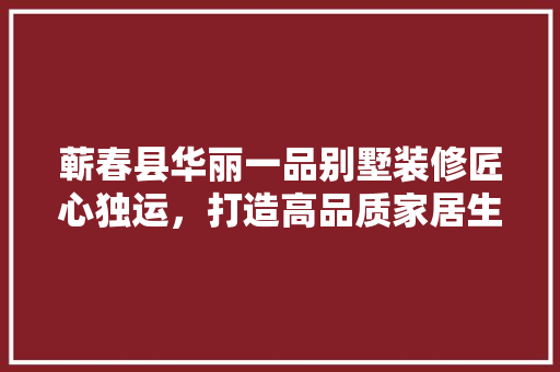 蕲春县华丽一品别墅装修匠心独运，打造高品质家居生活