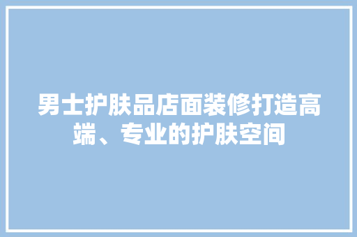 男士护肤品店面装修打造高端、专业的护肤空间