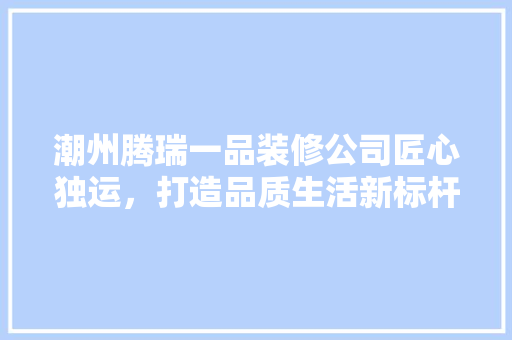 潮州腾瑞一品装修公司匠心独运，打造品质生活新标杆