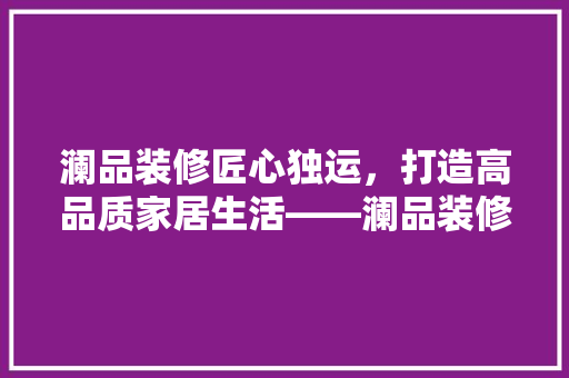 澜品装修匠心独运，打造高品质家居生活——澜品装修公司电话地址与装修服务