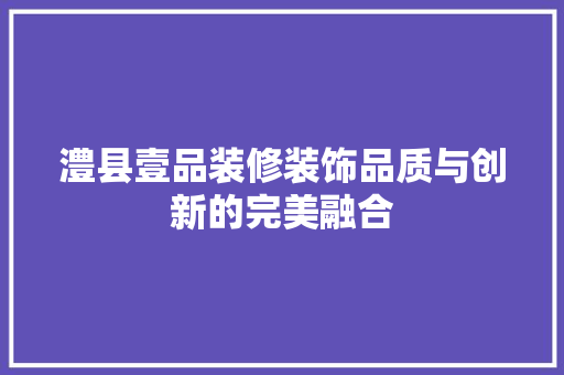 澧县壹品装修装饰品质与创新的完美融合
