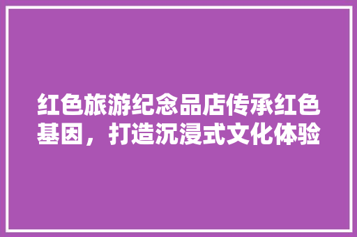 红色旅游纪念品店传承红色基因，打造沉浸式文化体验空间