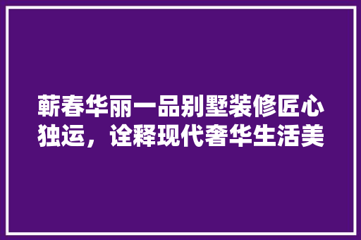 蕲春华丽一品别墅装修匠心独运，诠释现代奢华生活美学