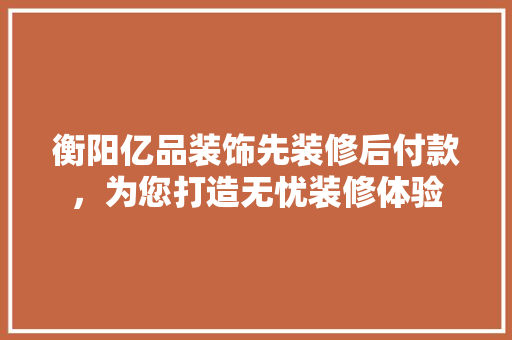 衡阳亿品装饰先装修后付款，为您打造无忧装修体验
