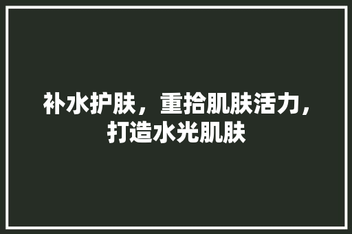 补水护肤，重拾肌肤活力，打造水光肌肤