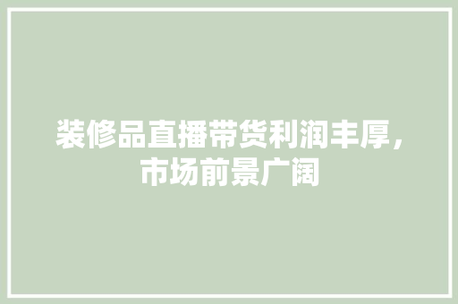 装修品直播带货利润丰厚，市场前景广阔